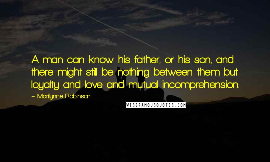 Marilynne Robinson Quotes: A man can know his father, or his son, and there might still be nothing between them but loyalty and love and mutual incomprehension.