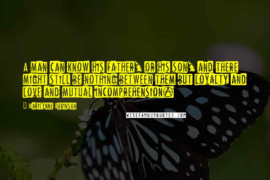 Marilynne Robinson Quotes: A man can know his father, or his son, and there might still be nothing between them but loyalty and love and mutual incomprehension.