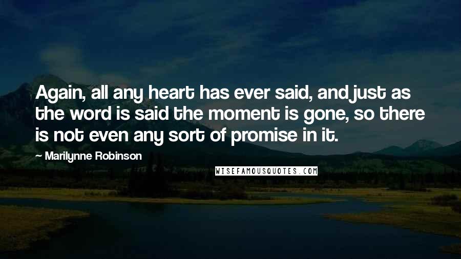 Marilynne Robinson Quotes: Again, all any heart has ever said, and just as the word is said the moment is gone, so there is not even any sort of promise in it.