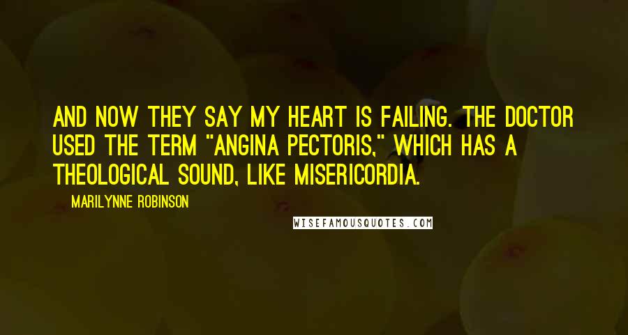 Marilynne Robinson Quotes: And now they say my heart is failing. The doctor used the term "angina pectoris," which has a theological sound, like misericordia.