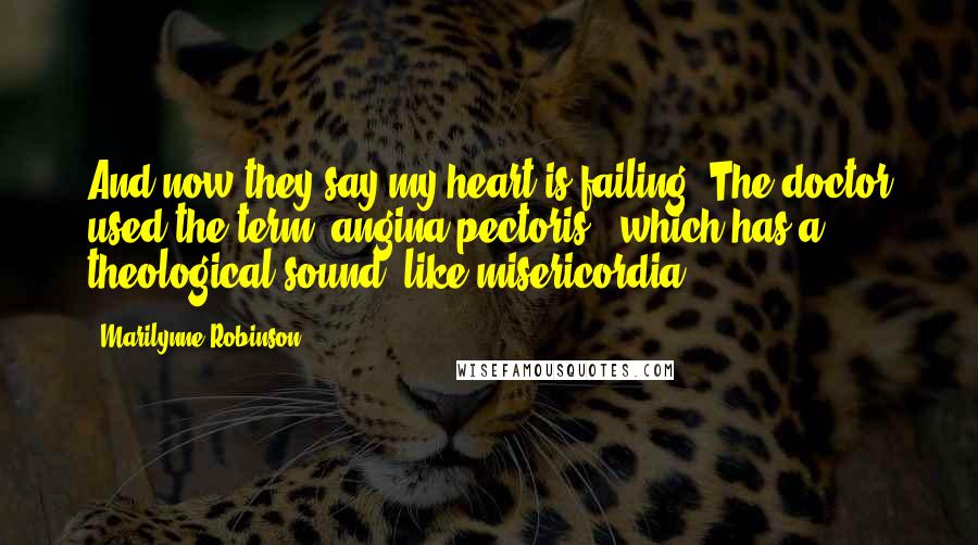 Marilynne Robinson Quotes: And now they say my heart is failing. The doctor used the term "angina pectoris," which has a theological sound, like misericordia.