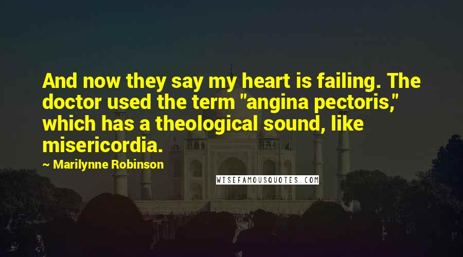 Marilynne Robinson Quotes: And now they say my heart is failing. The doctor used the term "angina pectoris," which has a theological sound, like misericordia.
