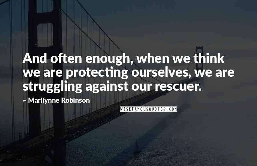 Marilynne Robinson Quotes: And often enough, when we think we are protecting ourselves, we are struggling against our rescuer.