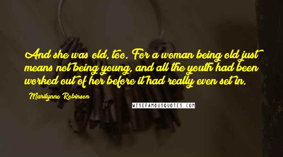 Marilynne Robinson Quotes: And she was old, too. For a woman being old just means not being young, and all the youth had been worked out of her before it had really even set in.
