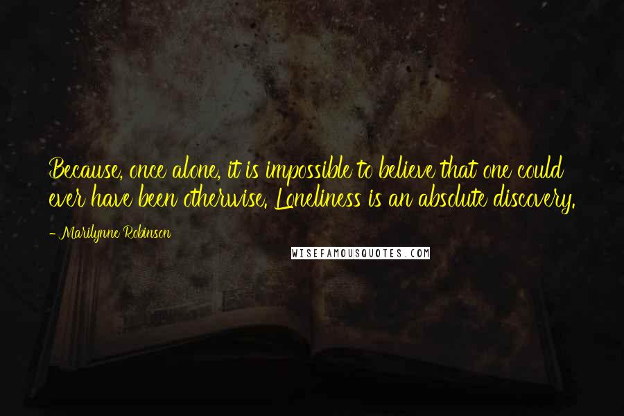 Marilynne Robinson Quotes: Because, once alone, it is impossible to believe that one could ever have been otherwise. Loneliness is an absolute discovery.