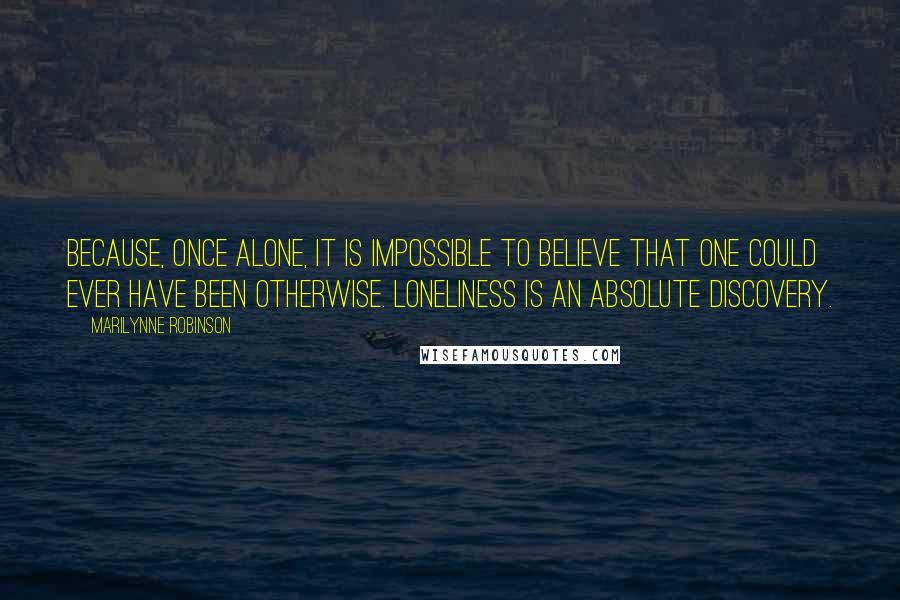 Marilynne Robinson Quotes: Because, once alone, it is impossible to believe that one could ever have been otherwise. Loneliness is an absolute discovery.