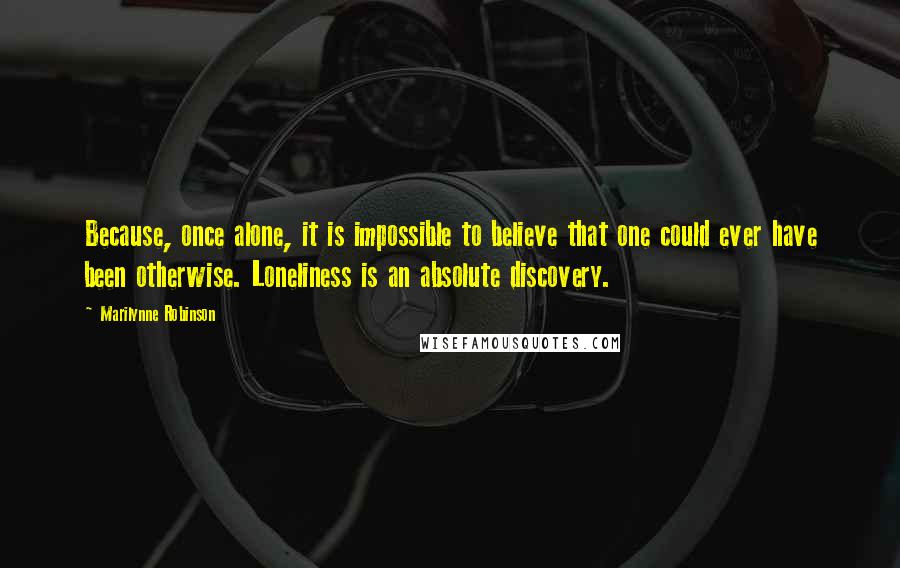 Marilynne Robinson Quotes: Because, once alone, it is impossible to believe that one could ever have been otherwise. Loneliness is an absolute discovery.