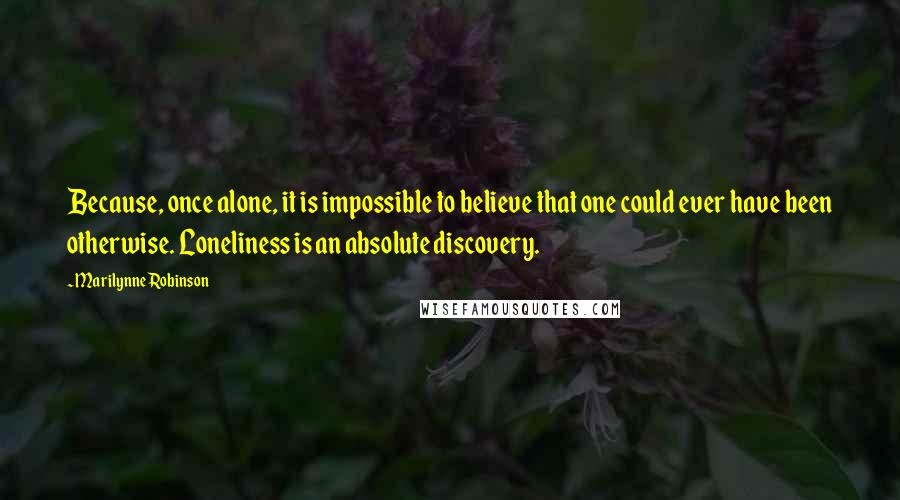 Marilynne Robinson Quotes: Because, once alone, it is impossible to believe that one could ever have been otherwise. Loneliness is an absolute discovery.