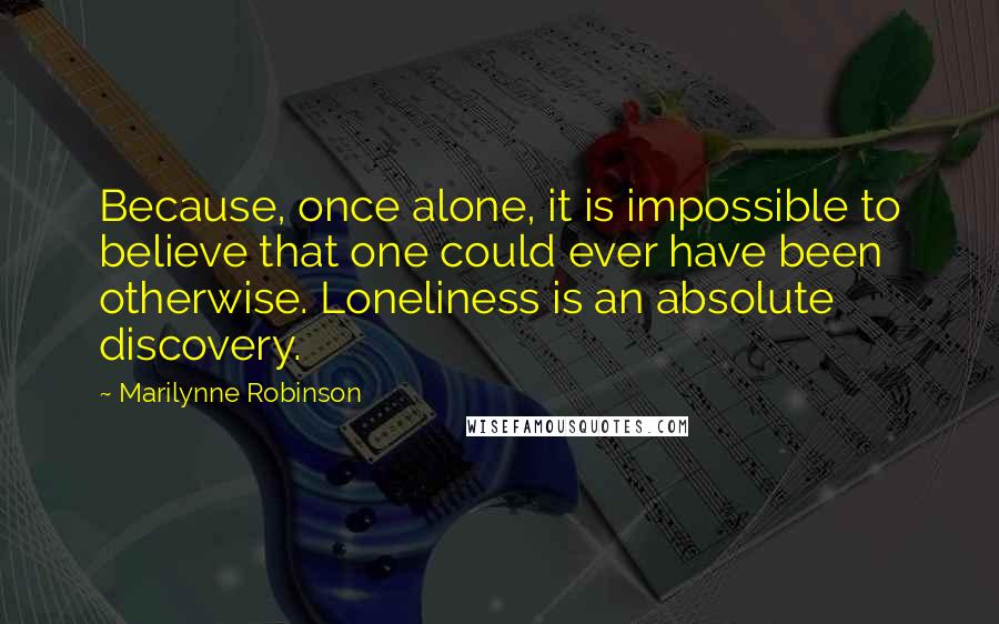 Marilynne Robinson Quotes: Because, once alone, it is impossible to believe that one could ever have been otherwise. Loneliness is an absolute discovery.