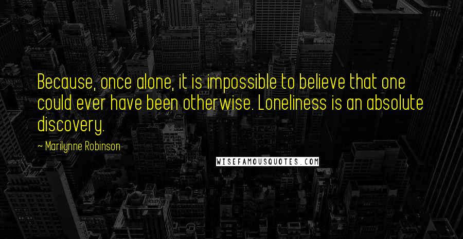 Marilynne Robinson Quotes: Because, once alone, it is impossible to believe that one could ever have been otherwise. Loneliness is an absolute discovery.