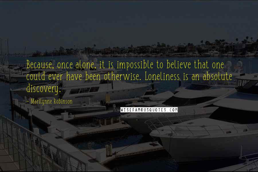 Marilynne Robinson Quotes: Because, once alone, it is impossible to believe that one could ever have been otherwise. Loneliness is an absolute discovery.