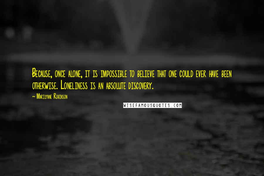 Marilynne Robinson Quotes: Because, once alone, it is impossible to believe that one could ever have been otherwise. Loneliness is an absolute discovery.