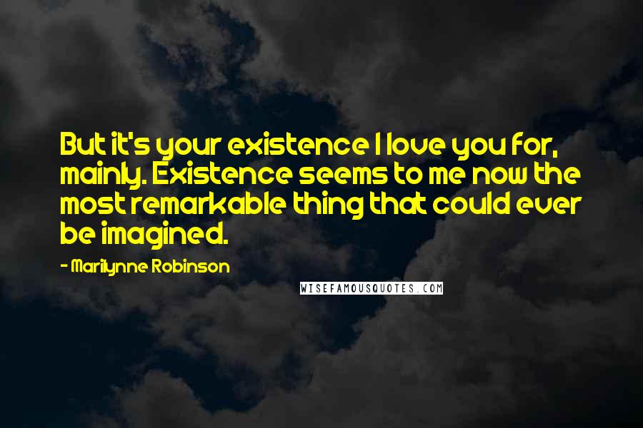 Marilynne Robinson Quotes: But it's your existence I love you for, mainly. Existence seems to me now the most remarkable thing that could ever be imagined.