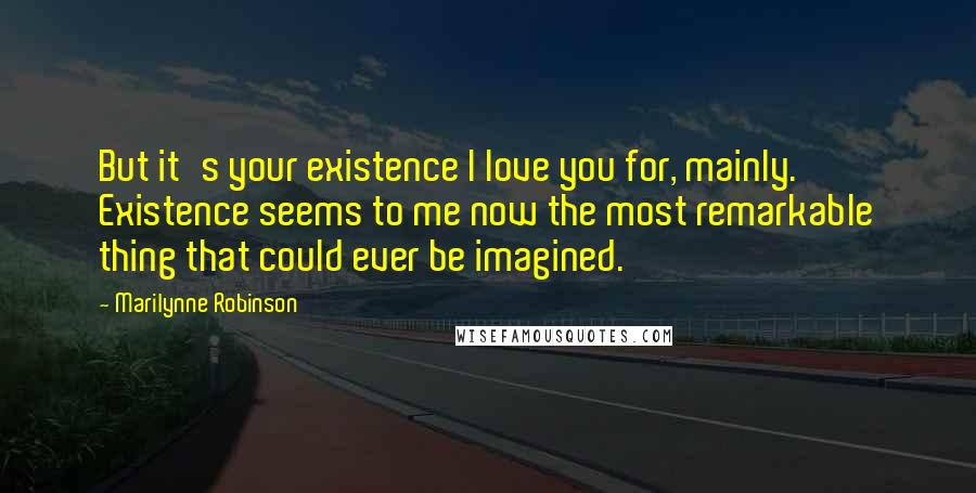 Marilynne Robinson Quotes: But it's your existence I love you for, mainly. Existence seems to me now the most remarkable thing that could ever be imagined.