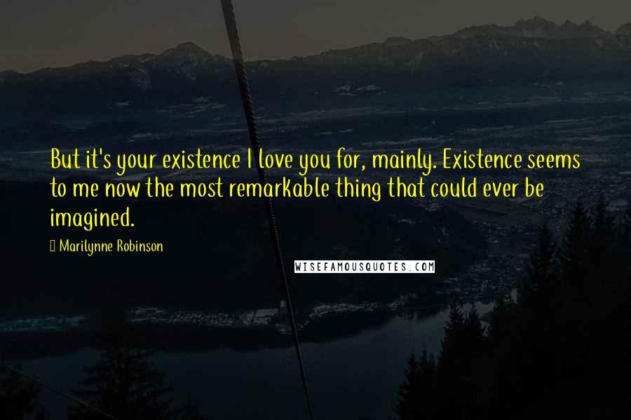 Marilynne Robinson Quotes: But it's your existence I love you for, mainly. Existence seems to me now the most remarkable thing that could ever be imagined.