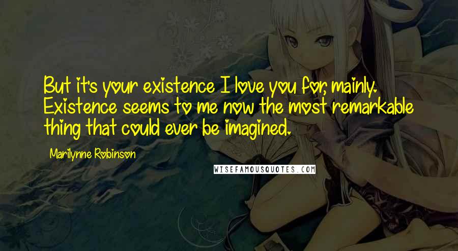 Marilynne Robinson Quotes: But it's your existence I love you for, mainly. Existence seems to me now the most remarkable thing that could ever be imagined.