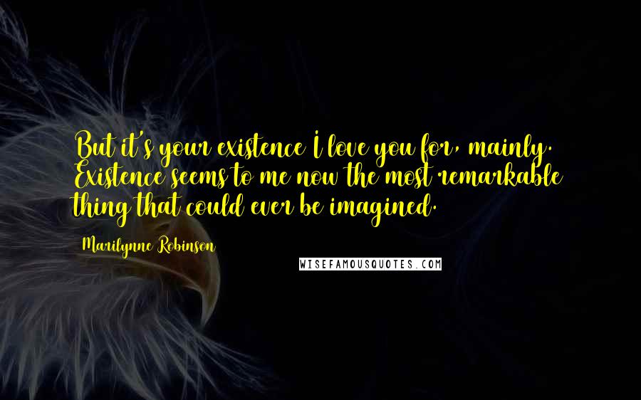 Marilynne Robinson Quotes: But it's your existence I love you for, mainly. Existence seems to me now the most remarkable thing that could ever be imagined.