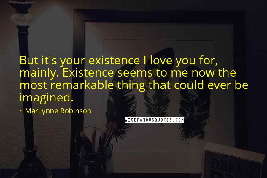 Marilynne Robinson Quotes: But it's your existence I love you for, mainly. Existence seems to me now the most remarkable thing that could ever be imagined.