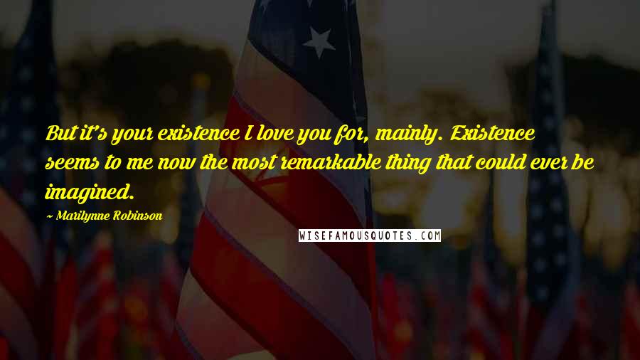 Marilynne Robinson Quotes: But it's your existence I love you for, mainly. Existence seems to me now the most remarkable thing that could ever be imagined.