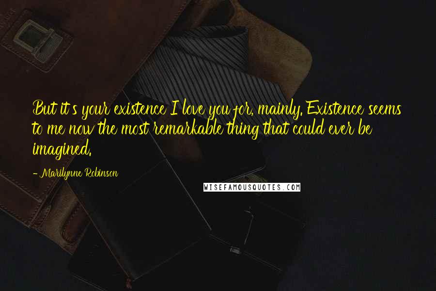 Marilynne Robinson Quotes: But it's your existence I love you for, mainly. Existence seems to me now the most remarkable thing that could ever be imagined.