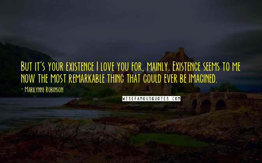 Marilynne Robinson Quotes: But it's your existence I love you for, mainly. Existence seems to me now the most remarkable thing that could ever be imagined.