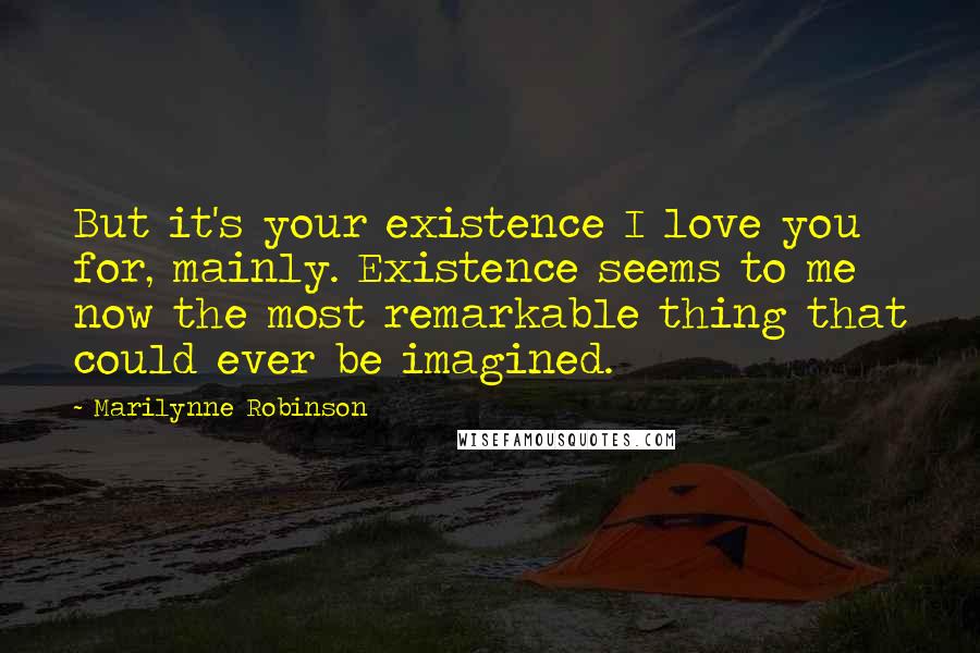 Marilynne Robinson Quotes: But it's your existence I love you for, mainly. Existence seems to me now the most remarkable thing that could ever be imagined.