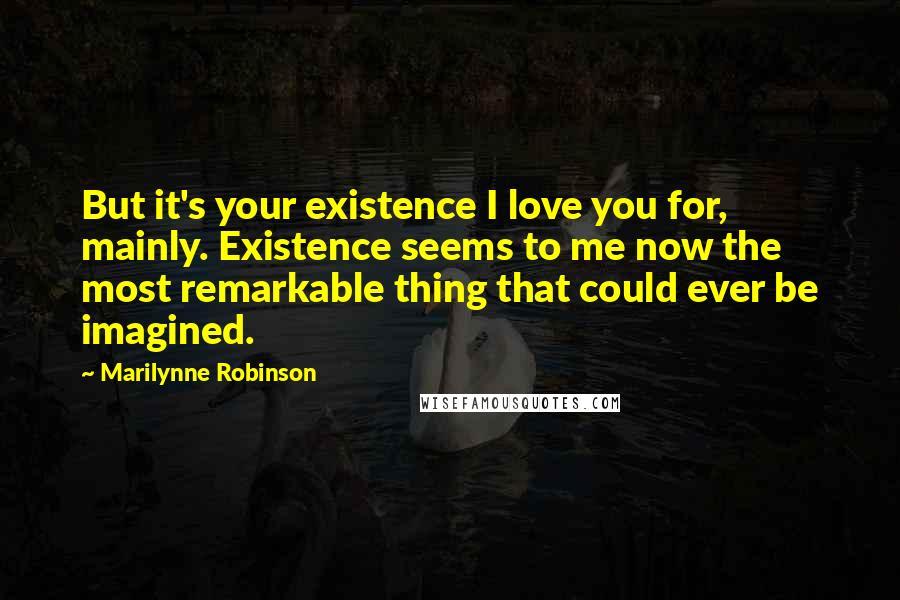 Marilynne Robinson Quotes: But it's your existence I love you for, mainly. Existence seems to me now the most remarkable thing that could ever be imagined.