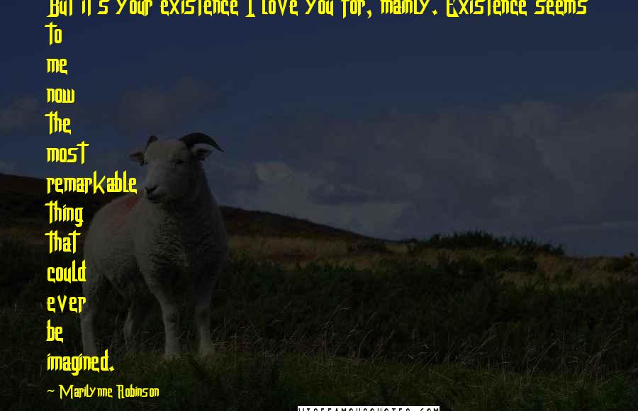 Marilynne Robinson Quotes: But it's your existence I love you for, mainly. Existence seems to me now the most remarkable thing that could ever be imagined.
