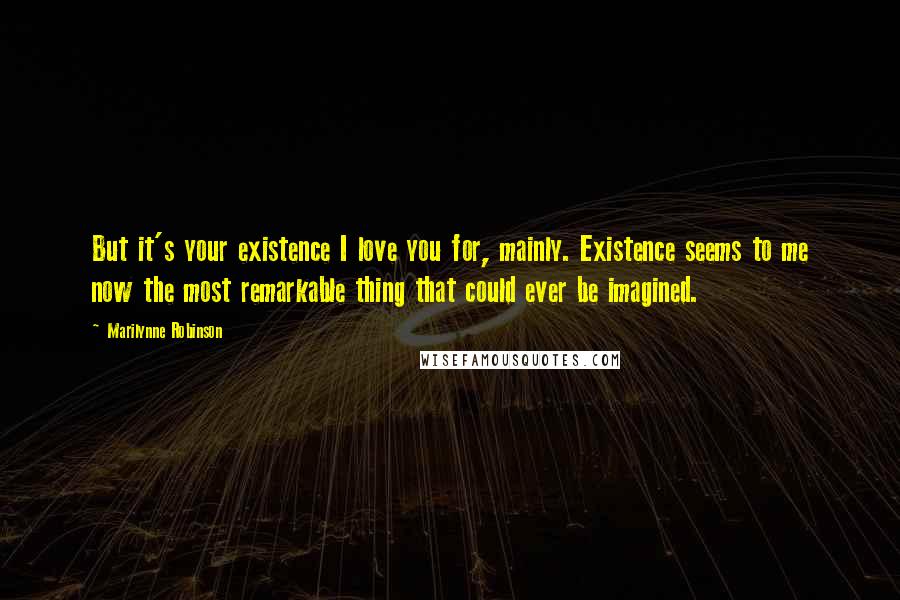 Marilynne Robinson Quotes: But it's your existence I love you for, mainly. Existence seems to me now the most remarkable thing that could ever be imagined.