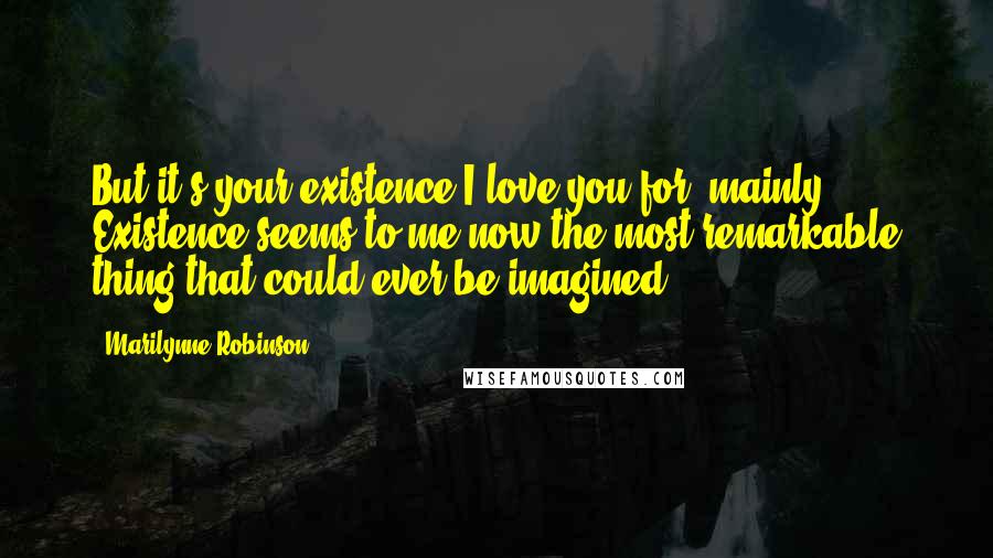 Marilynne Robinson Quotes: But it's your existence I love you for, mainly. Existence seems to me now the most remarkable thing that could ever be imagined.