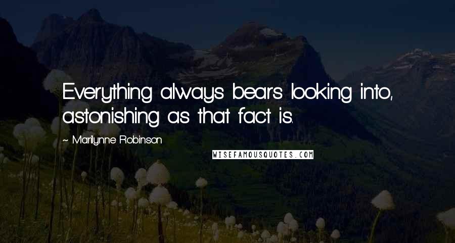 Marilynne Robinson Quotes: Everything always bears looking into, astonishing as that fact is.