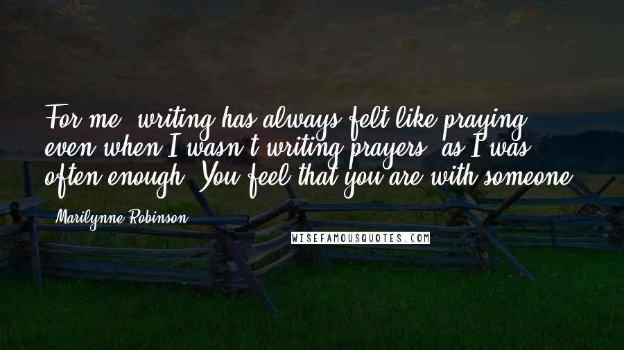 Marilynne Robinson Quotes: For me, writing has always felt like praying, even when I wasn't writing prayers, as I was often enough. You feel that you are with someone.