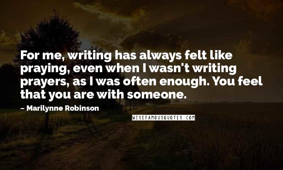 Marilynne Robinson Quotes: For me, writing has always felt like praying, even when I wasn't writing prayers, as I was often enough. You feel that you are with someone.