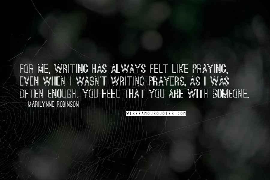 Marilynne Robinson Quotes: For me, writing has always felt like praying, even when I wasn't writing prayers, as I was often enough. You feel that you are with someone.