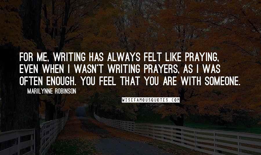 Marilynne Robinson Quotes: For me, writing has always felt like praying, even when I wasn't writing prayers, as I was often enough. You feel that you are with someone.