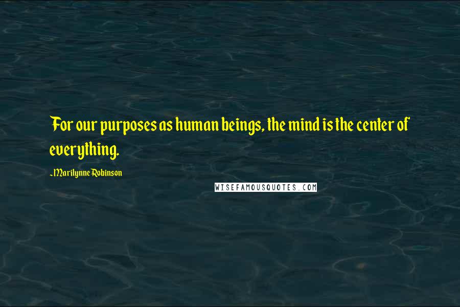 Marilynne Robinson Quotes: For our purposes as human beings, the mind is the center of everything.