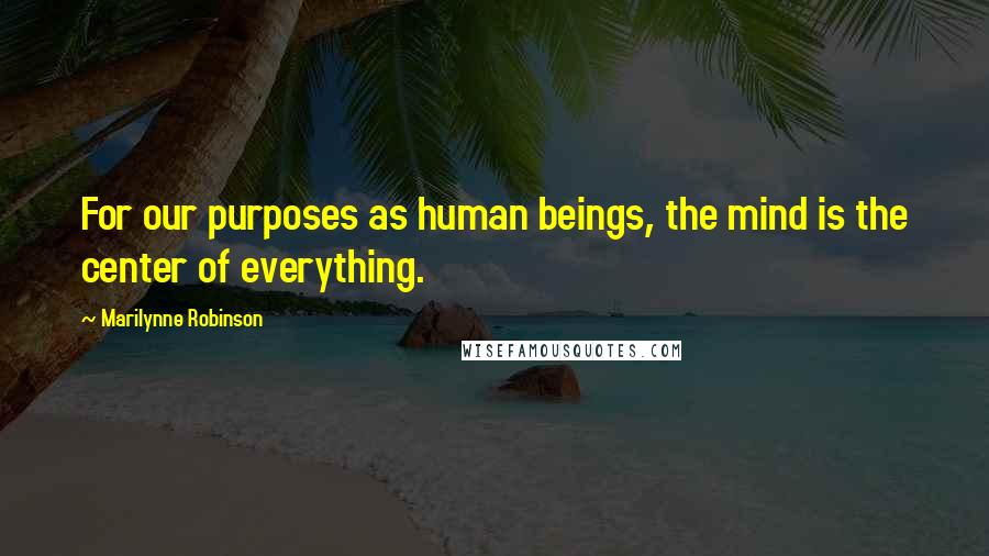 Marilynne Robinson Quotes: For our purposes as human beings, the mind is the center of everything.