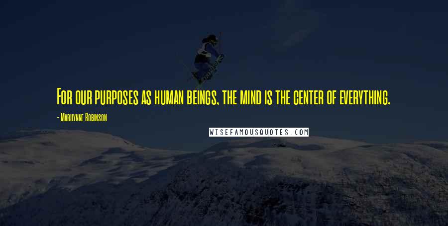 Marilynne Robinson Quotes: For our purposes as human beings, the mind is the center of everything.