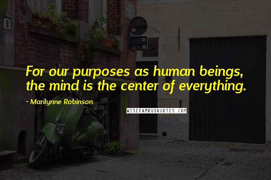 Marilynne Robinson Quotes: For our purposes as human beings, the mind is the center of everything.