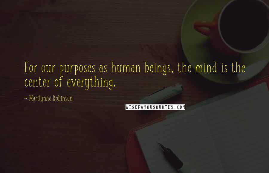 Marilynne Robinson Quotes: For our purposes as human beings, the mind is the center of everything.