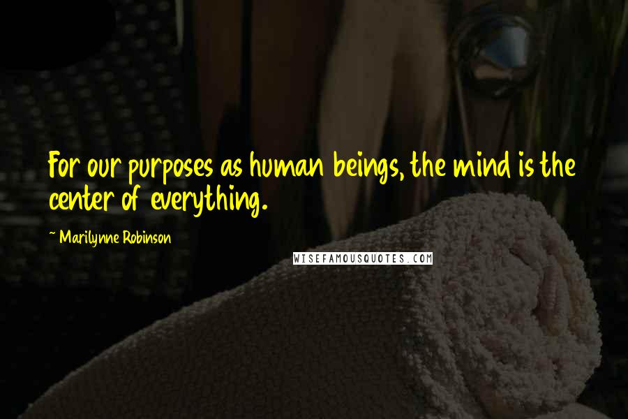 Marilynne Robinson Quotes: For our purposes as human beings, the mind is the center of everything.