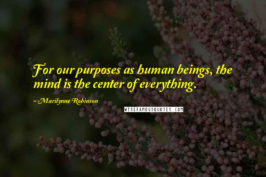 Marilynne Robinson Quotes: For our purposes as human beings, the mind is the center of everything.