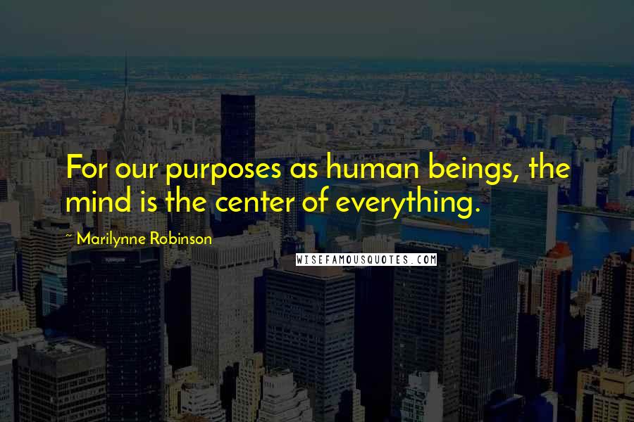 Marilynne Robinson Quotes: For our purposes as human beings, the mind is the center of everything.