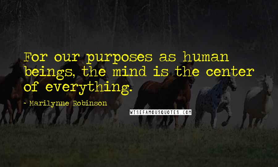 Marilynne Robinson Quotes: For our purposes as human beings, the mind is the center of everything.