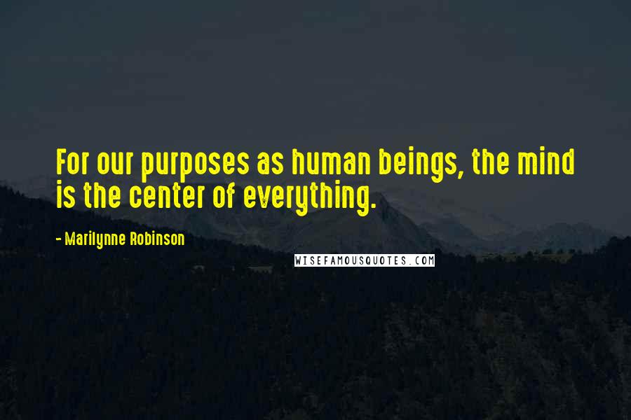 Marilynne Robinson Quotes: For our purposes as human beings, the mind is the center of everything.