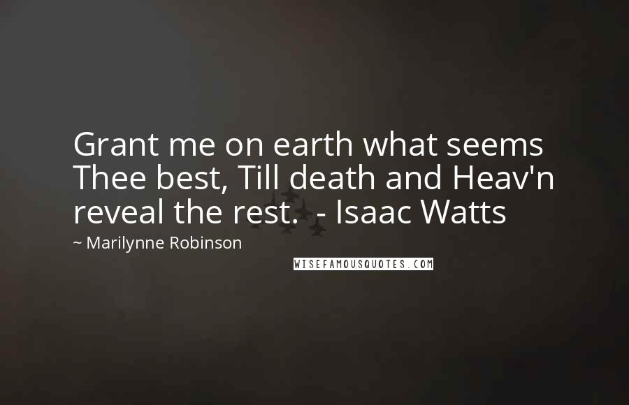 Marilynne Robinson Quotes: Grant me on earth what seems Thee best, Till death and Heav'n reveal the rest.  - Isaac Watts