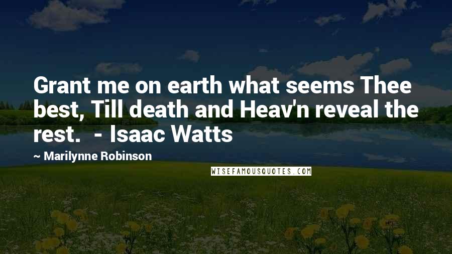 Marilynne Robinson Quotes: Grant me on earth what seems Thee best, Till death and Heav'n reveal the rest.  - Isaac Watts