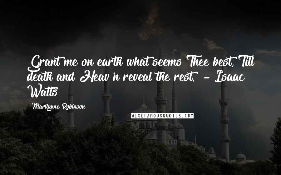 Marilynne Robinson Quotes: Grant me on earth what seems Thee best, Till death and Heav'n reveal the rest.  - Isaac Watts