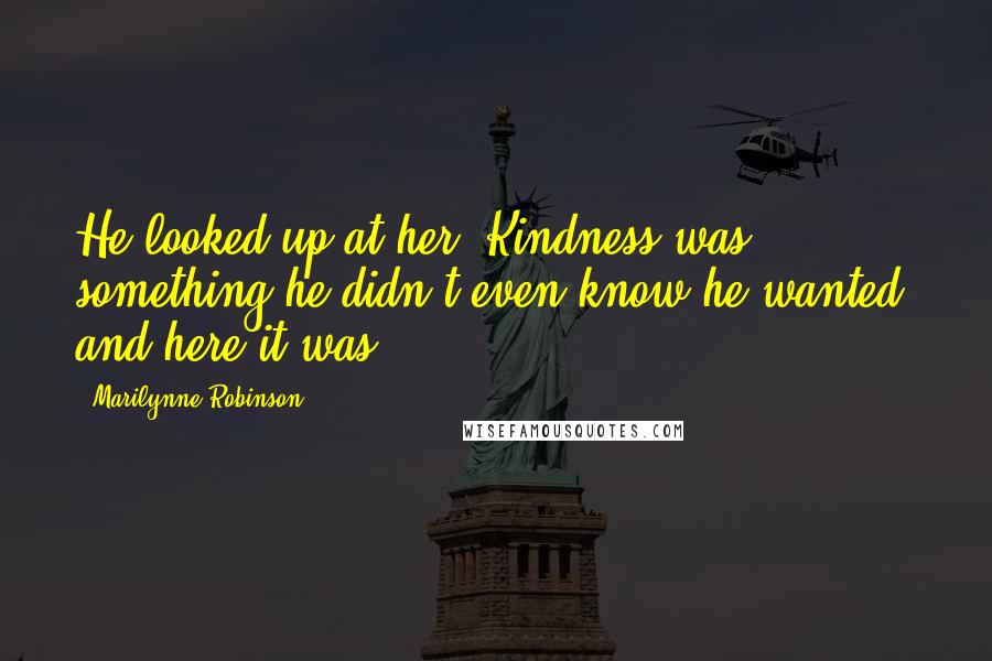 Marilynne Robinson Quotes: He looked up at her. Kindness was something he didn't even know he wanted, and here it was.