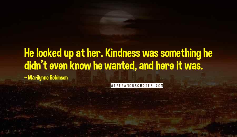 Marilynne Robinson Quotes: He looked up at her. Kindness was something he didn't even know he wanted, and here it was.